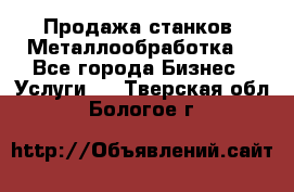 Продажа станков. Металлообработка. - Все города Бизнес » Услуги   . Тверская обл.,Бологое г.